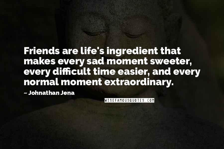 Johnathan Jena Quotes: Friends are life's ingredient that makes every sad moment sweeter, every difficult time easier, and every normal moment extraordinary.