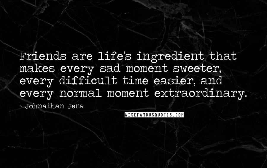 Johnathan Jena Quotes: Friends are life's ingredient that makes every sad moment sweeter, every difficult time easier, and every normal moment extraordinary.