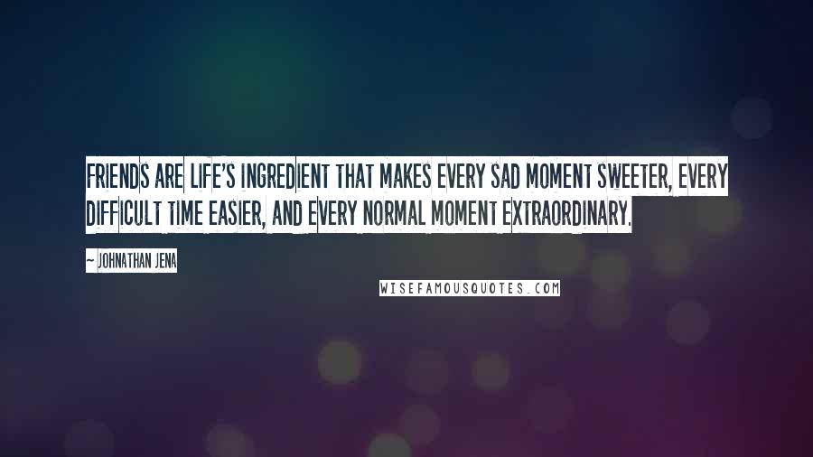 Johnathan Jena Quotes: Friends are life's ingredient that makes every sad moment sweeter, every difficult time easier, and every normal moment extraordinary.