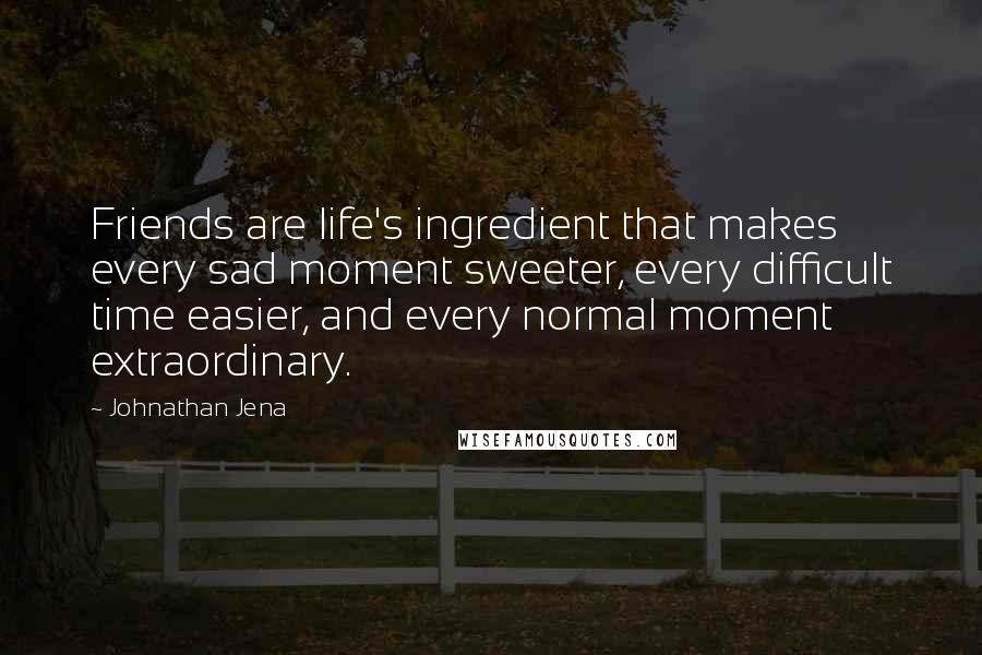 Johnathan Jena Quotes: Friends are life's ingredient that makes every sad moment sweeter, every difficult time easier, and every normal moment extraordinary.