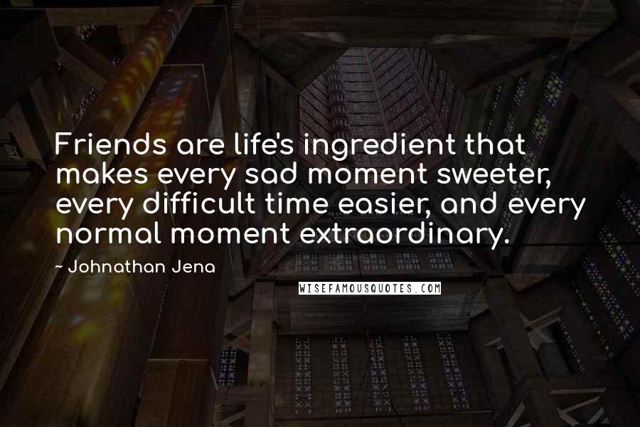 Johnathan Jena Quotes: Friends are life's ingredient that makes every sad moment sweeter, every difficult time easier, and every normal moment extraordinary.