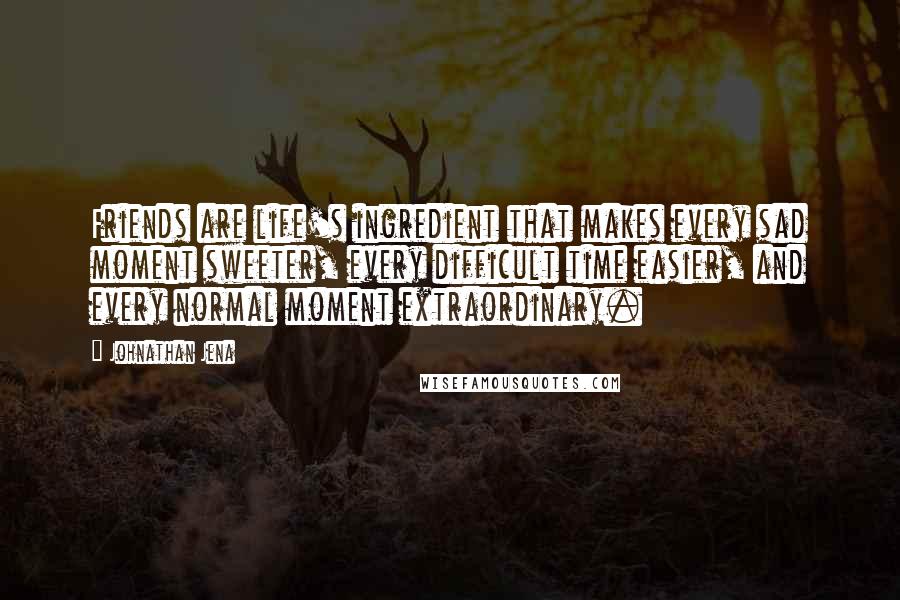 Johnathan Jena Quotes: Friends are life's ingredient that makes every sad moment sweeter, every difficult time easier, and every normal moment extraordinary.