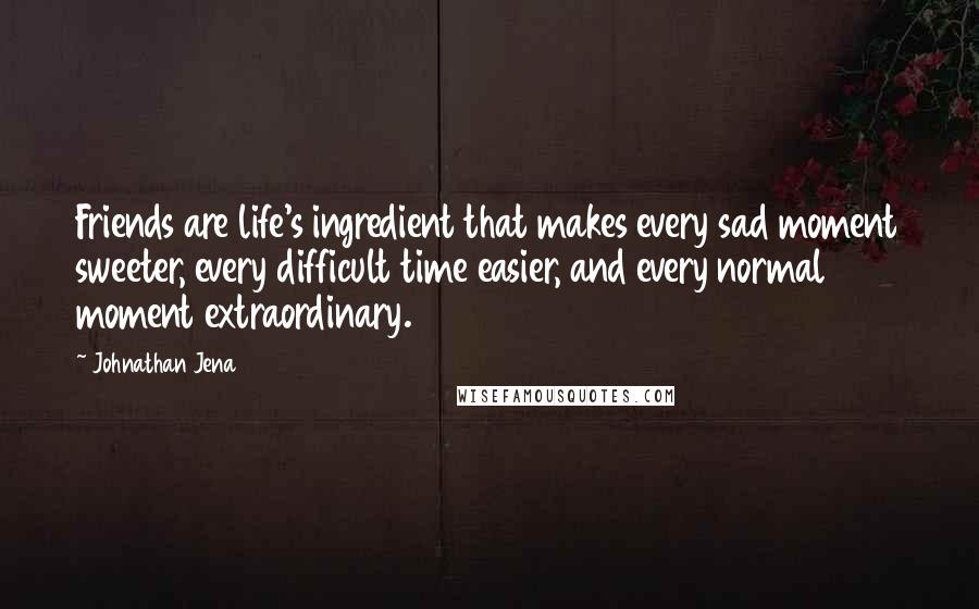 Johnathan Jena Quotes: Friends are life's ingredient that makes every sad moment sweeter, every difficult time easier, and every normal moment extraordinary.