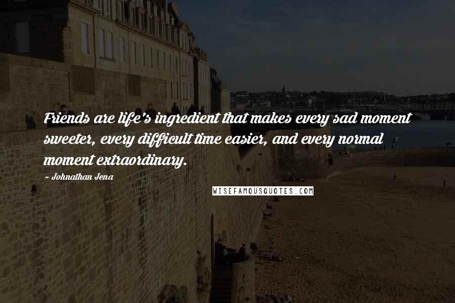 Johnathan Jena Quotes: Friends are life's ingredient that makes every sad moment sweeter, every difficult time easier, and every normal moment extraordinary.