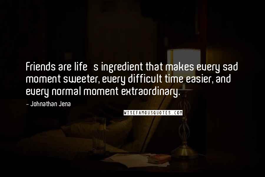 Johnathan Jena Quotes: Friends are life's ingredient that makes every sad moment sweeter, every difficult time easier, and every normal moment extraordinary.