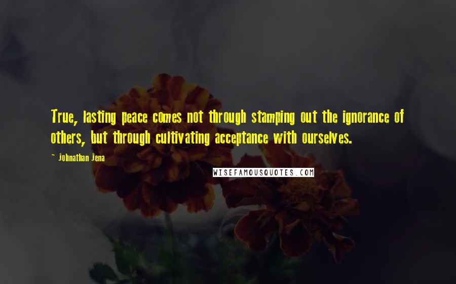 Johnathan Jena Quotes: True, lasting peace comes not through stamping out the ignorance of others, but through cultivating acceptance with ourselves.