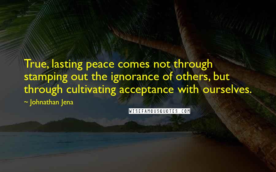 Johnathan Jena Quotes: True, lasting peace comes not through stamping out the ignorance of others, but through cultivating acceptance with ourselves.