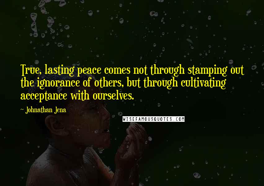 Johnathan Jena Quotes: True, lasting peace comes not through stamping out the ignorance of others, but through cultivating acceptance with ourselves.