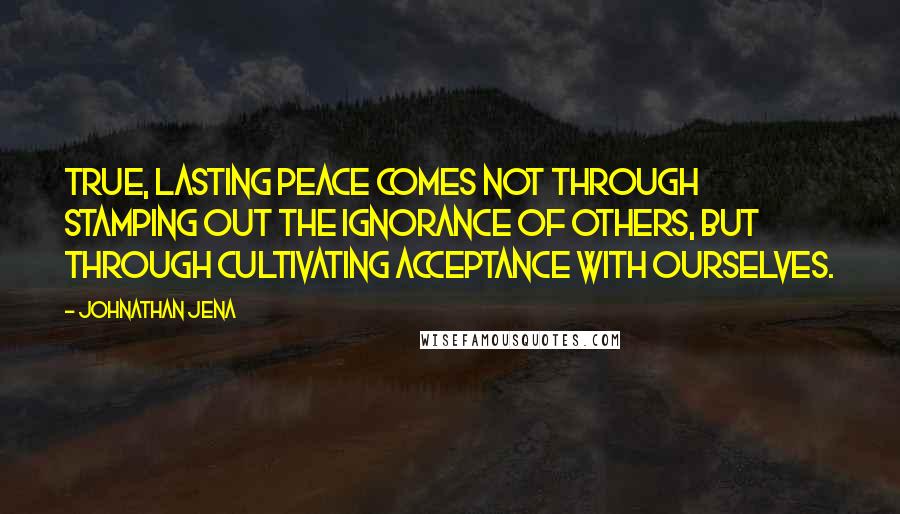 Johnathan Jena Quotes: True, lasting peace comes not through stamping out the ignorance of others, but through cultivating acceptance with ourselves.