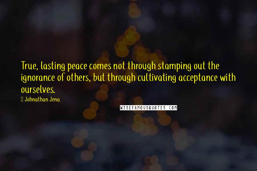Johnathan Jena Quotes: True, lasting peace comes not through stamping out the ignorance of others, but through cultivating acceptance with ourselves.