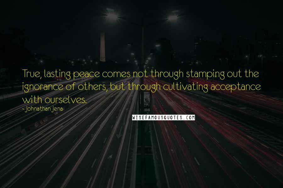 Johnathan Jena Quotes: True, lasting peace comes not through stamping out the ignorance of others, but through cultivating acceptance with ourselves.