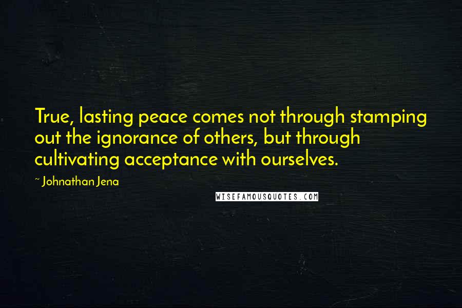 Johnathan Jena Quotes: True, lasting peace comes not through stamping out the ignorance of others, but through cultivating acceptance with ourselves.