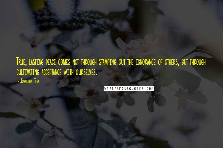 Johnathan Jena Quotes: True, lasting peace comes not through stamping out the ignorance of others, but through cultivating acceptance with ourselves.