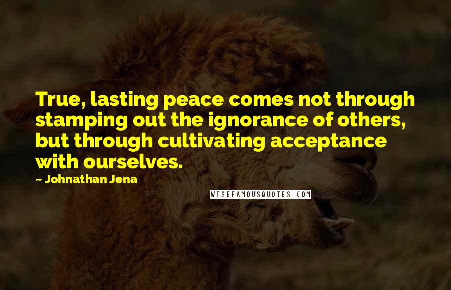 Johnathan Jena Quotes: True, lasting peace comes not through stamping out the ignorance of others, but through cultivating acceptance with ourselves.