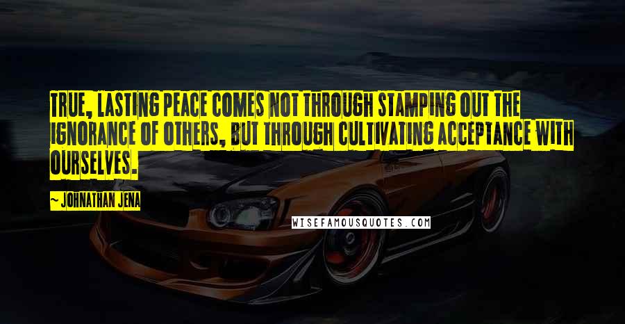 Johnathan Jena Quotes: True, lasting peace comes not through stamping out the ignorance of others, but through cultivating acceptance with ourselves.