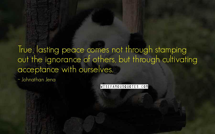 Johnathan Jena Quotes: True, lasting peace comes not through stamping out the ignorance of others, but through cultivating acceptance with ourselves.
