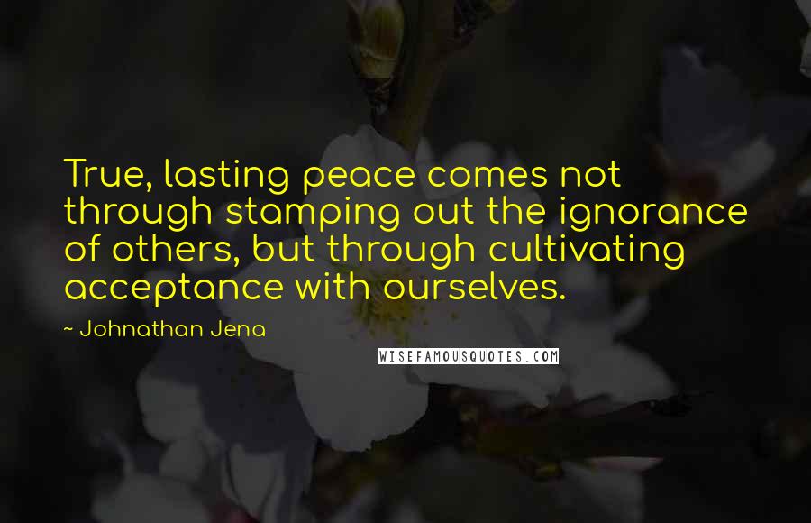 Johnathan Jena Quotes: True, lasting peace comes not through stamping out the ignorance of others, but through cultivating acceptance with ourselves.
