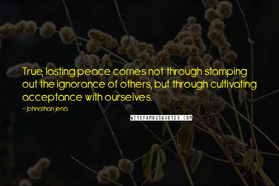 Johnathan Jena Quotes: True, lasting peace comes not through stamping out the ignorance of others, but through cultivating acceptance with ourselves.