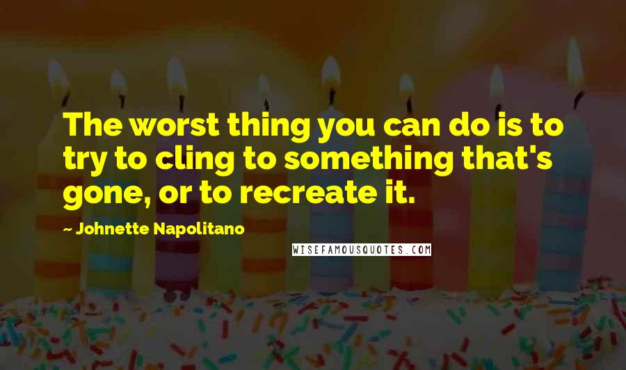 Johnette Napolitano Quotes: The worst thing you can do is to try to cling to something that's gone, or to recreate it.