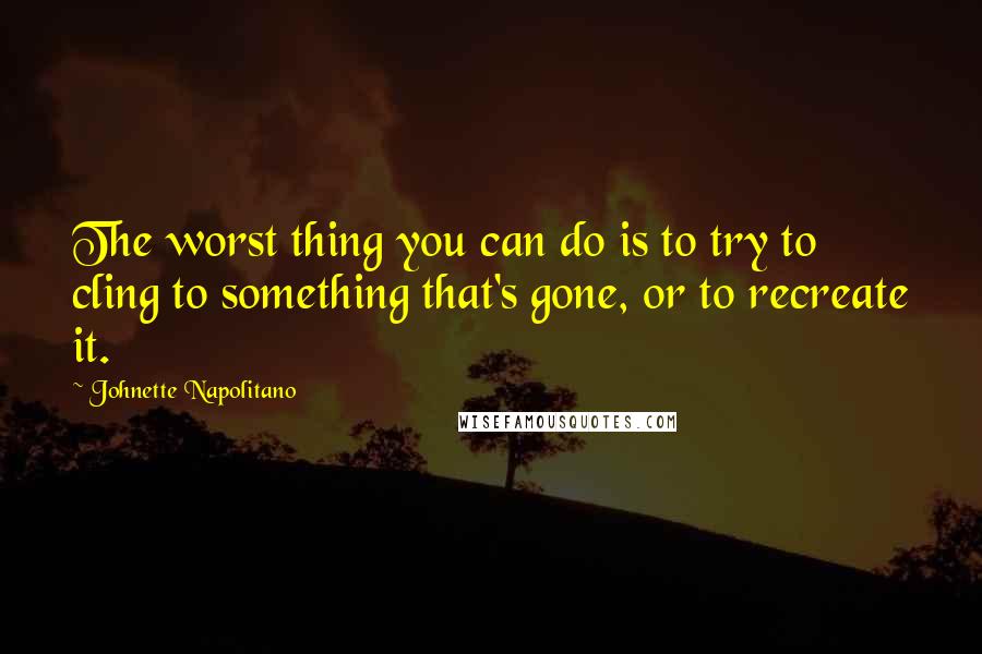 Johnette Napolitano Quotes: The worst thing you can do is to try to cling to something that's gone, or to recreate it.