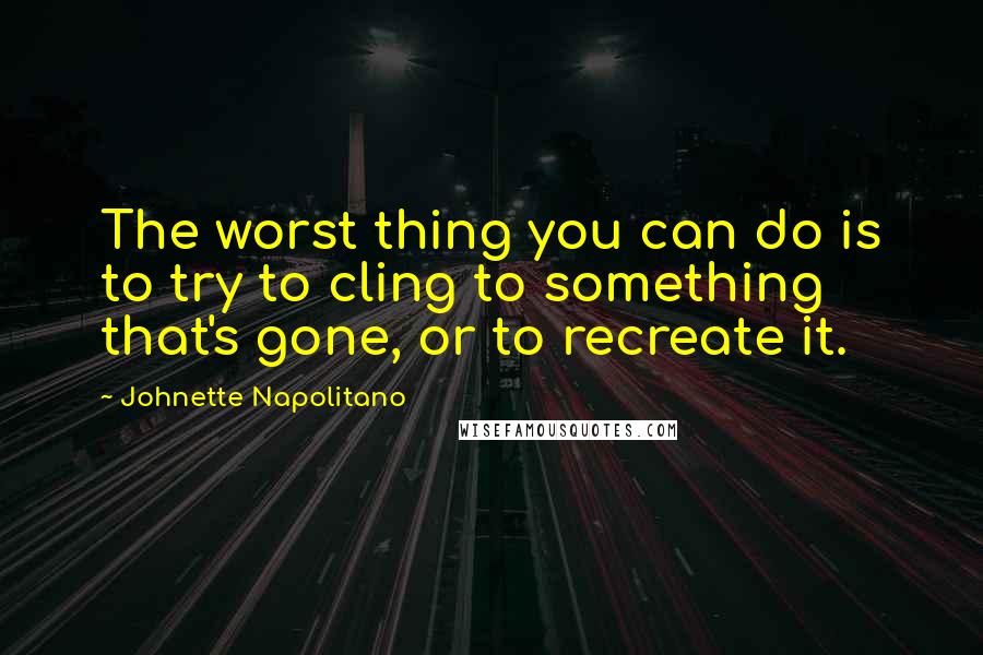 Johnette Napolitano Quotes: The worst thing you can do is to try to cling to something that's gone, or to recreate it.