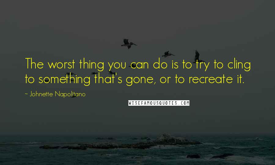 Johnette Napolitano Quotes: The worst thing you can do is to try to cling to something that's gone, or to recreate it.