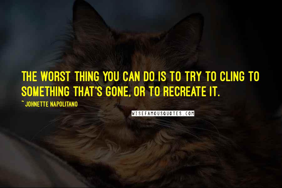 Johnette Napolitano Quotes: The worst thing you can do is to try to cling to something that's gone, or to recreate it.