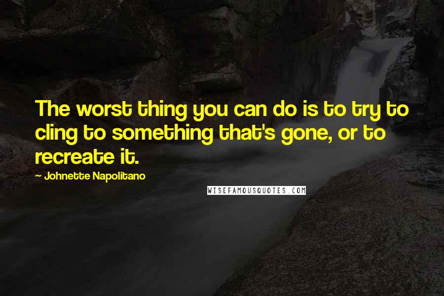 Johnette Napolitano Quotes: The worst thing you can do is to try to cling to something that's gone, or to recreate it.