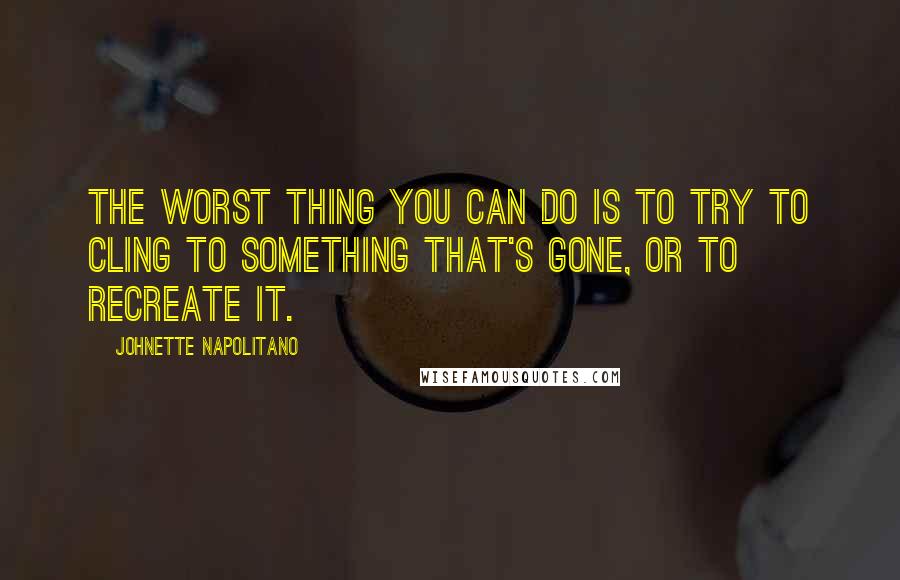 Johnette Napolitano Quotes: The worst thing you can do is to try to cling to something that's gone, or to recreate it.