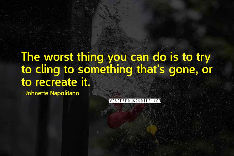 Johnette Napolitano Quotes: The worst thing you can do is to try to cling to something that's gone, or to recreate it.