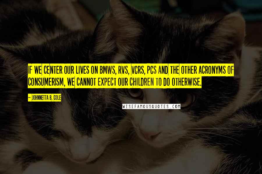 Johnnetta B. Cole Quotes: If we center our lives on BMWs, RVs, VCRs, PCs and the other acronyms of consumerism, we cannot expect our children to do otherwise.