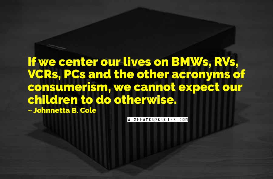 Johnnetta B. Cole Quotes: If we center our lives on BMWs, RVs, VCRs, PCs and the other acronyms of consumerism, we cannot expect our children to do otherwise.