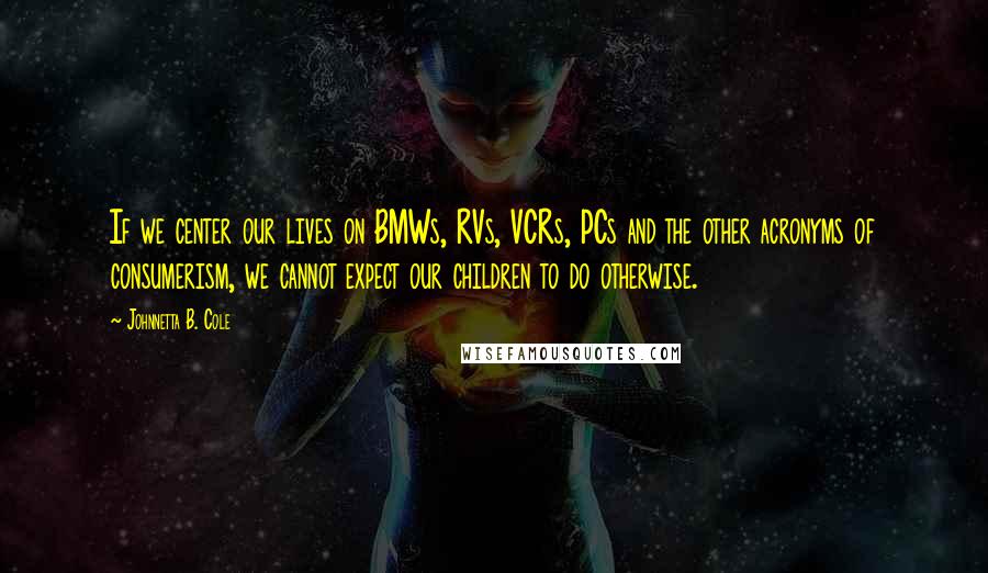 Johnnetta B. Cole Quotes: If we center our lives on BMWs, RVs, VCRs, PCs and the other acronyms of consumerism, we cannot expect our children to do otherwise.