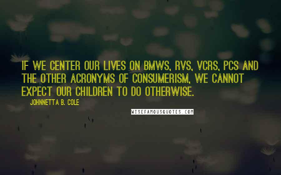 Johnnetta B. Cole Quotes: If we center our lives on BMWs, RVs, VCRs, PCs and the other acronyms of consumerism, we cannot expect our children to do otherwise.