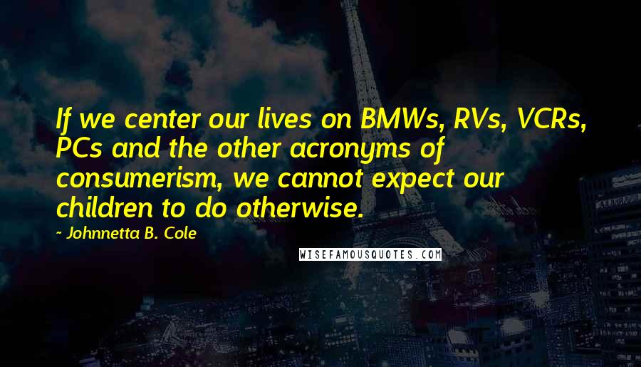 Johnnetta B. Cole Quotes: If we center our lives on BMWs, RVs, VCRs, PCs and the other acronyms of consumerism, we cannot expect our children to do otherwise.