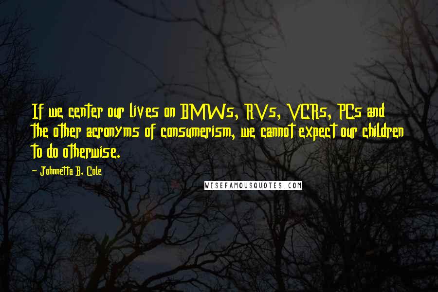 Johnnetta B. Cole Quotes: If we center our lives on BMWs, RVs, VCRs, PCs and the other acronyms of consumerism, we cannot expect our children to do otherwise.