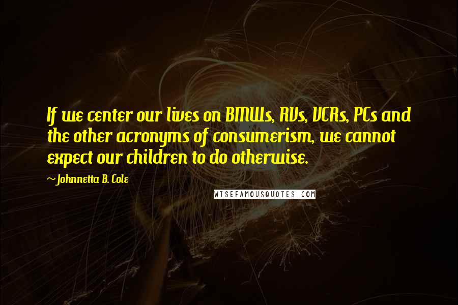 Johnnetta B. Cole Quotes: If we center our lives on BMWs, RVs, VCRs, PCs and the other acronyms of consumerism, we cannot expect our children to do otherwise.