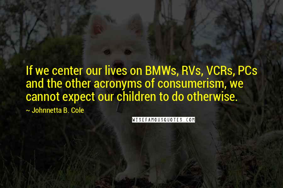 Johnnetta B. Cole Quotes: If we center our lives on BMWs, RVs, VCRs, PCs and the other acronyms of consumerism, we cannot expect our children to do otherwise.