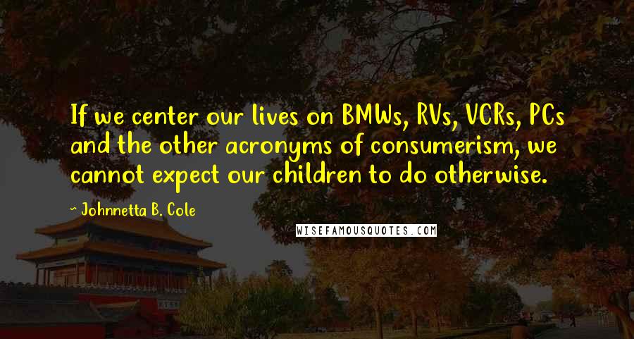 Johnnetta B. Cole Quotes: If we center our lives on BMWs, RVs, VCRs, PCs and the other acronyms of consumerism, we cannot expect our children to do otherwise.
