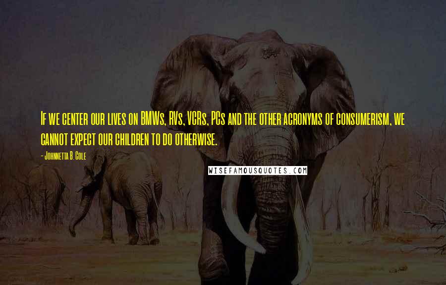 Johnnetta B. Cole Quotes: If we center our lives on BMWs, RVs, VCRs, PCs and the other acronyms of consumerism, we cannot expect our children to do otherwise.