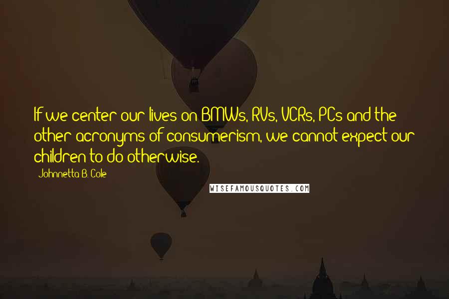 Johnnetta B. Cole Quotes: If we center our lives on BMWs, RVs, VCRs, PCs and the other acronyms of consumerism, we cannot expect our children to do otherwise.