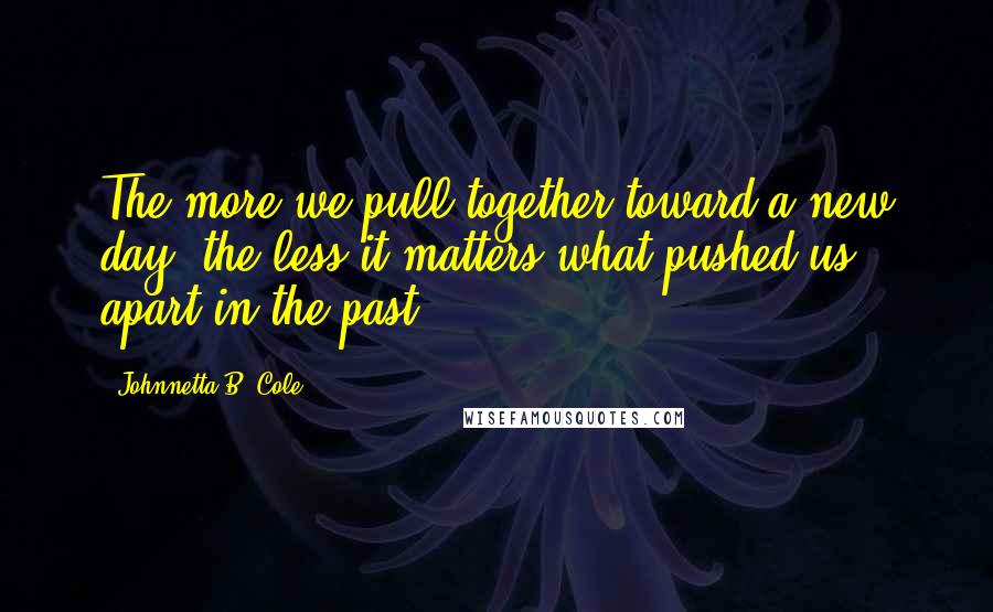 Johnnetta B. Cole Quotes: The more we pull together toward a new day, the less it matters what pushed us apart in the past.