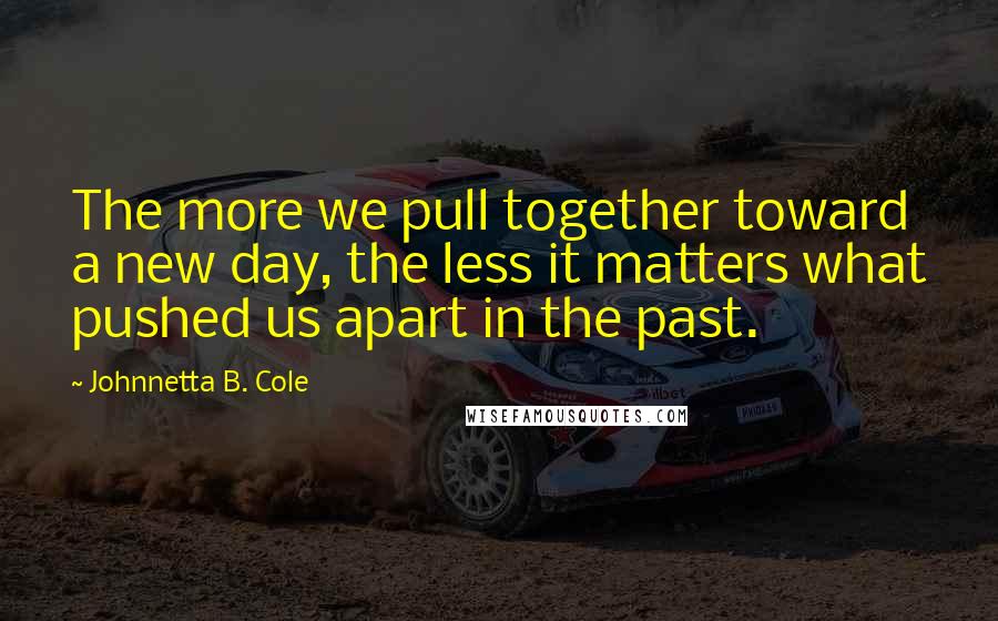 Johnnetta B. Cole Quotes: The more we pull together toward a new day, the less it matters what pushed us apart in the past.