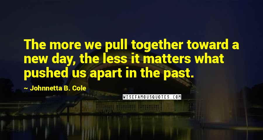 Johnnetta B. Cole Quotes: The more we pull together toward a new day, the less it matters what pushed us apart in the past.