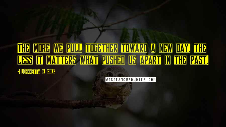 Johnnetta B. Cole Quotes: The more we pull together toward a new day, the less it matters what pushed us apart in the past.