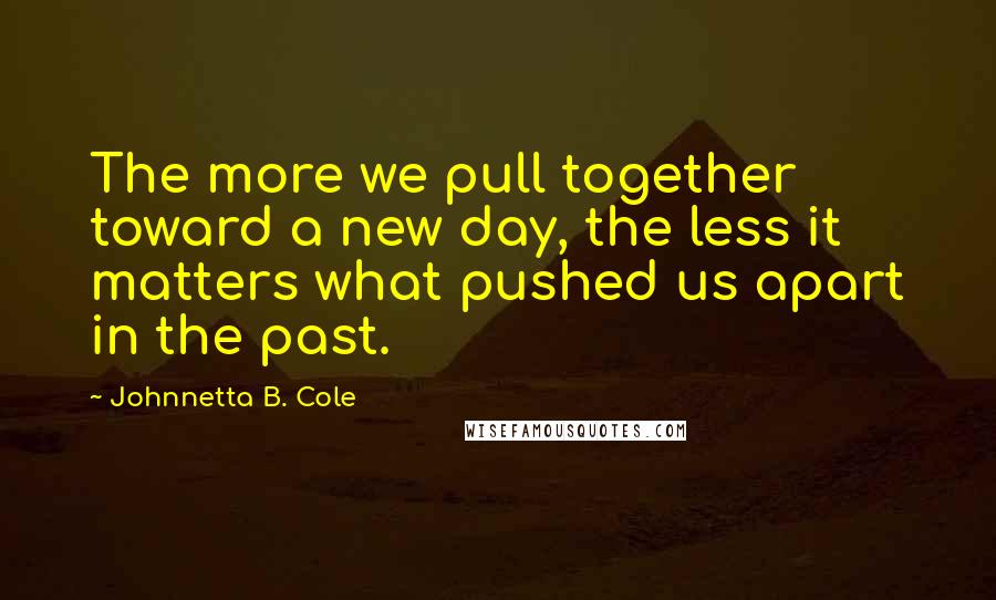 Johnnetta B. Cole Quotes: The more we pull together toward a new day, the less it matters what pushed us apart in the past.