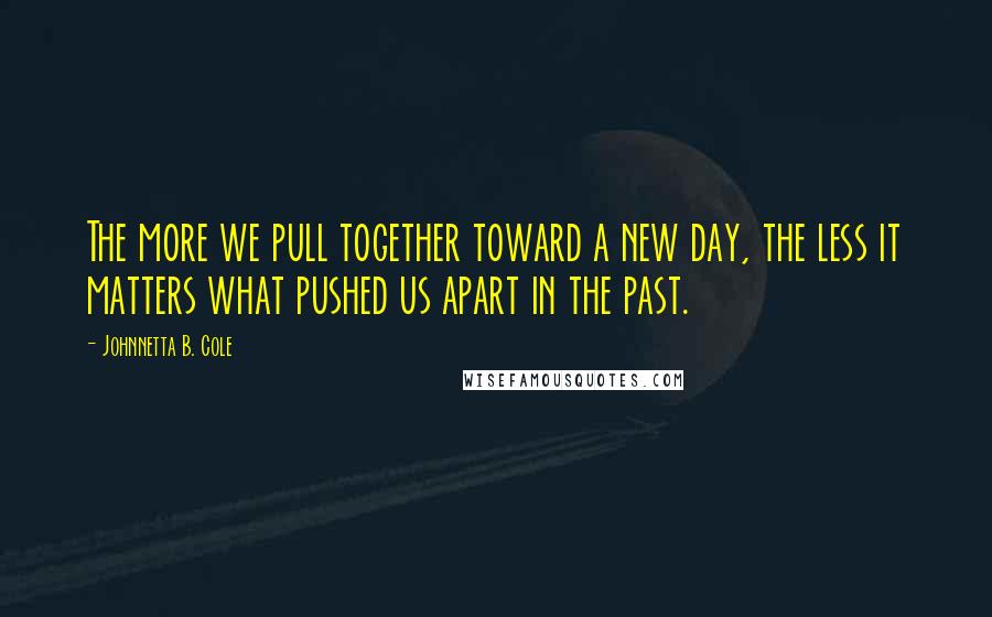 Johnnetta B. Cole Quotes: The more we pull together toward a new day, the less it matters what pushed us apart in the past.