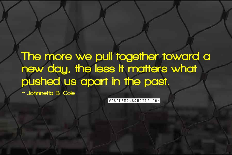 Johnnetta B. Cole Quotes: The more we pull together toward a new day, the less it matters what pushed us apart in the past.