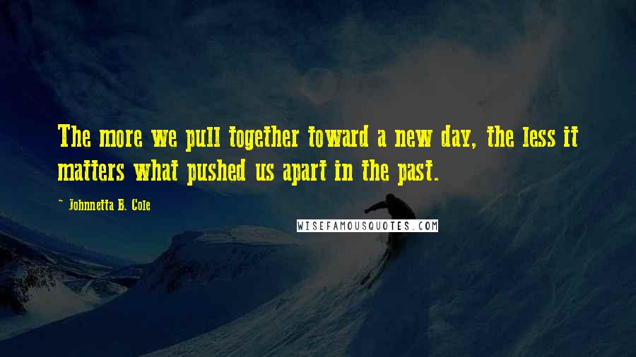 Johnnetta B. Cole Quotes: The more we pull together toward a new day, the less it matters what pushed us apart in the past.