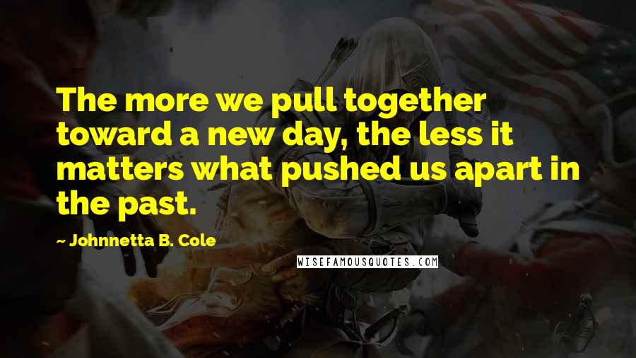 Johnnetta B. Cole Quotes: The more we pull together toward a new day, the less it matters what pushed us apart in the past.